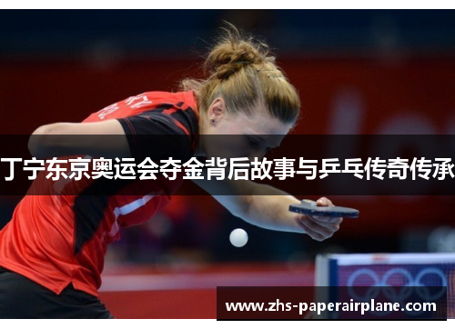 丁宁东京奥运会夺金背后故事与乒乓传奇传承